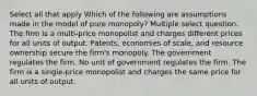 Select all that apply Which of the following are assumptions made in the model of pure monopoly? Multiple select question. The firm is a multi-price monopolist and charges different prices for all units of output. Patents, economies of scale, and resource ownership secure the firm's monopoly. The government regulates the firm. No unit of government regulates the firm. The firm is a single-price monopolist and charges the same price for all units of output.