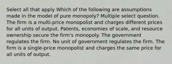 Select all that apply Which of the following are assumptions made in the model of pure monopoly? Multiple select question. The firm is a multi-price monopolist and charges different prices for all units of output. Patents, economies of scale, and resource ownership secure the firm's monopoly. The government regulates the firm. No unit of government regulates the firm. The firm is a single-price monopolist and charges the same price for all units of output.