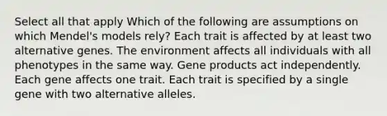 Select all that apply Which of the following are assumptions on which Mendel's models rely? Each trait is affected by at least two alternative genes. The environment affects all individuals with all phenotypes in the same way. Gene products act independently. Each gene affects one trait. Each trait is specified by a single gene with two alternative alleles.