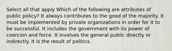 Select all that apply Which of the following are attributes of public policy? It always contributes to the good of the majority. It must be implemented by private organizations in order for it to be successful. It includes the government with its power of coercion and force. It involves the general public directly or indirectly. It is the result of politics.