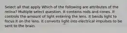 Select all that apply Which of the following are attributes of the retina? Multiple select question. It contains rods and cones. It controls the amount of light entering the lens. It bends light to focus it on the lens. It converts light into electrical impulses to be sent to the brain.