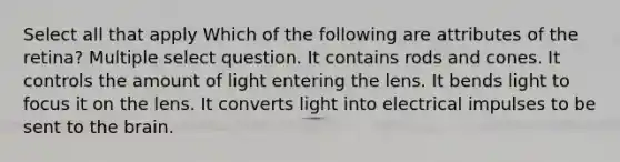 Select all that apply Which of the following are attributes of the retina? Multiple select question. It contains rods and cones. It controls the amount of light entering the lens. It bends light to focus it on the lens. It converts light into electrical impulses to be sent to the brain.