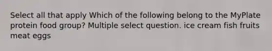 Select all that apply Which of the following belong to the MyPlate protein food group? Multiple select question. ice cream fish fruits meat eggs