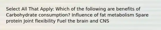 Select All That Apply: Which of the following are benefits of Carbohydrate consumption? Influence of fat metabolism Spare protein Joint flexibility Fuel the brain and CNS