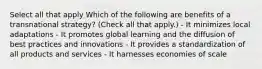 Select all that apply Which of the following are benefits of a transnational strategy? (Check all that apply.) - It minimizes local adaptations - It promotes global learning and the diffusion of best practices and innovations - It provides a standardization of all products and services - It harnesses economies of scale