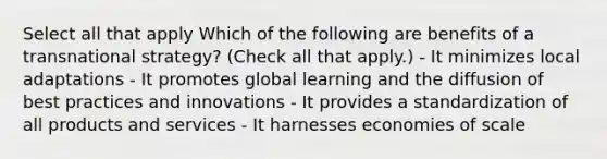 Select all that apply Which of the following are benefits of a transnational strategy? (Check all that apply.) - It minimizes local adaptations - It promotes global learning and the diffusion of best practices and innovations - It provides a standardization of all products and services - It harnesses economies of scale