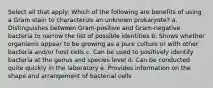 Select all that apply: Which of the following are benefits of using a Gram stain to characterize an unknown prokaryote? a. Distinguishes between Gram-positive and Gram-negative bacteria to narrow the list of possible identities b. Shows whether organisms appear to be growing as a pure culture or with other bacteria and/or host cells c. Can be used to positively identify bacteria at the genus and species level d. Can be conducted quite quickly in the laboratory e. Provides information on the shape and arrangement of bacterial cells