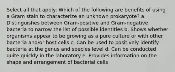 Select all that apply: Which of the following are benefits of using a Gram stain to characterize an unknown prokaryote? a. Distinguishes between Gram-positive and Gram-negative bacteria to narrow the list of possible identities b. Shows whether organisms appear to be growing as a pure culture or with other bacteria and/or host cells c. Can be used to positively identify bacteria at the genus and species level d. Can be conducted quite quickly in the laboratory e. Provides information on the shape and arrangement of bacterial cells