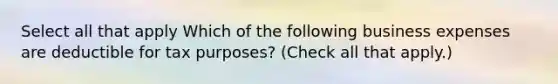 Select all that apply Which of the following business expenses are deductible for tax purposes? (Check all that apply.)