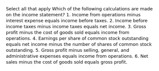 Select all that apply Which of the following calculations are made on the income statement? 1. Income from operations minus interest expense equals income before taxes. 2. Income before income taxes minus income taxes equals net income. 3. Gross profit minus the cost of goods sold equals income from operations. 4. Earnings per share of common stock outstanding equals net income minus the number of shares of common stock outstanding. 5. Gross profit minus selling, general, and administrative expenses equals income from operations. 6. Net sales minus the cost of goods sold equals gross profit.