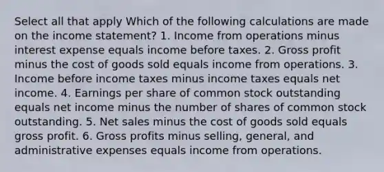 Select all that apply Which of the following calculations are made on the income statement? 1. Income from operations minus interest expense equals income before taxes. 2. Gross profit minus the cost of goods sold equals income from operations. 3. Income before income taxes minus income taxes equals net income. 4. Earnings per share of common stock outstanding equals net income minus the number of shares of common stock outstanding. 5. Net sales minus the cost of goods sold equals gross profit. 6. Gross profits minus selling, general, and administrative expenses equals income from operations.