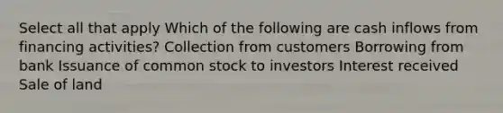 Select all that apply Which of the following are cash inflows from financing activities? Collection from customers Borrowing from bank Issuance of common stock to investors Interest received Sale of land