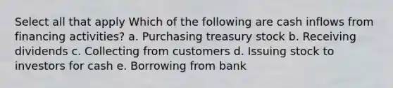 Select all that apply Which of the following are cash inflows from financing activities? a. Purchasing treasury stock b. Receiving dividends c. Collecting from customers d. Issuing stock to investors for cash e. Borrowing from bank