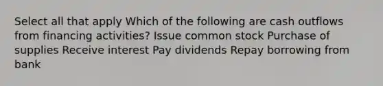 Select all that apply Which of the following are cash outflows from financing activities? Issue common stock Purchase of supplies Receive interest Pay dividends Repay borrowing from bank