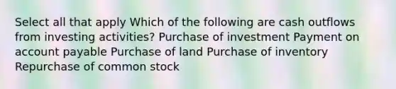 Select all that apply Which of the following are cash outflows from investing activities? Purchase of investment Payment on account payable Purchase of land Purchase of inventory Repurchase of common stock