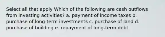 Select all that apply Which of the following are cash outflows from investing activities? a. payment of income taxes b. purchase of long-term investments c. purchase of land d. purchase of building e. repayment of long-term debt