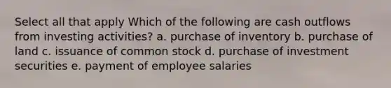 Select all that apply Which of the following are cash outflows from investing activities? a. purchase of inventory b. purchase of land c. issuance of common stock d. purchase of investment securities e. payment of employee salaries