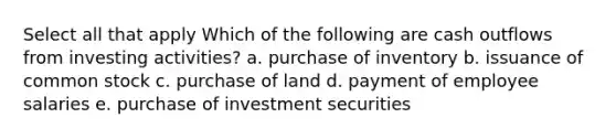 Select all that apply Which of the following are cash outflows from investing activities? a. purchase of inventory b. issuance of common stock c. purchase of land d. payment of employee salaries e. purchase of investment securities