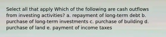 Select all that apply Which of the following are cash outflows from investing activities? a. repayment of long-term debt b. purchase of long-term investments c. purchase of building d. purchase of land e. payment of income taxes