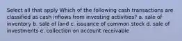 Select all that apply Which of the following cash transactions are classified as cash inflows from investing activities? a. sale of inventory b. sale of land c. issuance of common stock d. sale of investments e. collection on account receivable