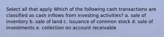 Select all that apply Which of the following cash transactions are classified as cash inflows from investing activities? a. sale of inventory b. sale of land c. issuance of common stock d. sale of investments e. collection on account receivable