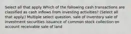 Select all that apply Which of the following cash transactions are classified as cash inflows from investing activities? (Select all that apply.) Multiple select question. sale of inventory sale of investment securities issuance of common stock collection on account receivable sale of land