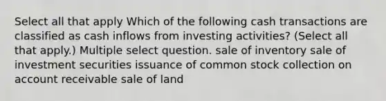 Select all that apply Which of the following cash transactions are classified as cash inflows from investing activities? (Select all that apply.) Multiple select question. sale of inventory sale of investment securities issuance of common stock collection on account receivable sale of land