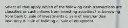 Select all that apply Which of the following cash transactions are classified as cash inflows from investing activities? a. borrowing from bank b. sale of investments c. sale of merchandise inventory d. sale of building e. sale of equipment