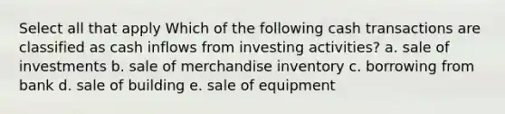 Select all that apply Which of the following cash transactions are classified as cash inflows from investing activities? a. sale of investments b. sale of merchandise inventory c. borrowing from bank d. sale of building e. sale of equipment