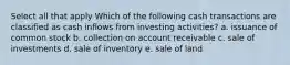 Select all that apply Which of the following cash transactions are classified as cash inflows from investing activities? a. issuance of common stock b. collection on account receivable c. sale of investments d. sale of inventory e. sale of land