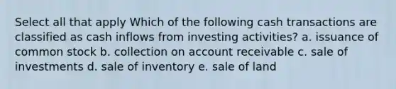 Select all that apply Which of the following cash transactions are classified as cash inflows from investing activities? a. issuance of common stock b. collection on account receivable c. sale of investments d. sale of inventory e. sale of land