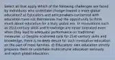 Select all that apply Which of the following challenges are faced by individuals who undertake change toward a more global education? a) Educators and policymakers concerned with education have not themselves had the opportunity to think much about education for a truly global era. b) Innovations such as 21st-century skills and knowledge are never tolerated even when they lead to adequate performance on traditional measures. c) Despite scattered calls for 21st-century skills and knowledge, there is no deep desire for such innovative education on the part of most families. d) Educators' own education strictly prepares them to undertake multicultural education seriously and reject global education.