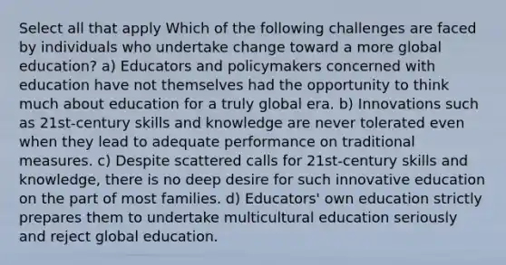 Select all that apply Which of the following challenges are faced by individuals who undertake change toward a more global education? a) Educators and policymakers concerned with education have not themselves had the opportunity to think much about education for a truly global era. b) Innovations such as 21st-century skills and knowledge are never tolerated even when they lead to adequate performance on traditional measures. c) Despite scattered calls for 21st-century skills and knowledge, there is no deep desire for such innovative education on the part of most families. d) Educators' own education strictly prepares them to undertake multicultural education seriously and reject global education.