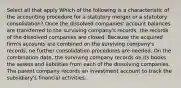 Select all that apply Which of the following is a characteristic of the accounting procedure for a statutory merger or a statutory consolidation? Once the dissolved companies' account balances are transferred to the surviving company's records, the records of the dissolved companies are closed. Because the acquired firm's accounts are combined on the surviving company's records, no further consolidation procedures are needed. On the combination date, the surviving company records on its books the assets and liabilities from each of the dissolving companies. The parent company records an investment account to track the subsidiary's financial activities.