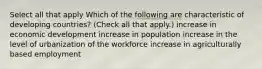 Select all that apply Which of the following are characteristic of developing countries? (Check all that apply.) increase in economic development increase in population increase in the level of urbanization of the workforce increase in agriculturally based employment