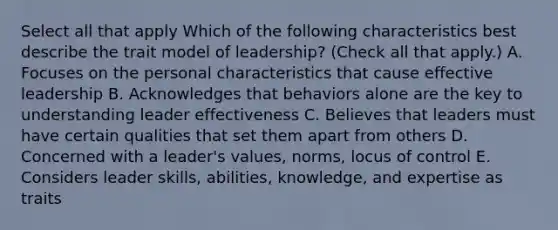 Select all that apply Which of the following characteristics best describe the trait model of leadership? (Check all that apply.) A. Focuses on the personal characteristics that cause effective leadership B. Acknowledges that behaviors alone are the key to understanding leader effectiveness C. Believes that leaders must have certain qualities that set them apart from others D. Concerned with a leader's values, norms, locus of control E. Considers leader skills, abilities, knowledge, and expertise as traits