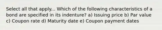 Select all that apply... Which of the following characteristics of a bond are specified in its indenture? a) Issuing price b) Par value c) Coupon rate d) Maturity date e) Coupon payment dates