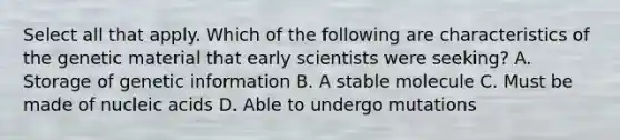 Select all that apply. Which of the following are characteristics of the genetic material that early scientists were seeking? A. Storage of genetic information B. A stable molecule C. Must be made of nucleic acids D. Able to undergo mutations