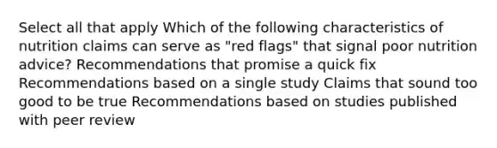 Select all that apply Which of the following characteristics of nutrition claims can serve as "red flags" that signal poor nutrition advice? Recommendations that promise a quick fix Recommendations based on a single study Claims that sound too good to be true Recommendations based on studies published with peer review