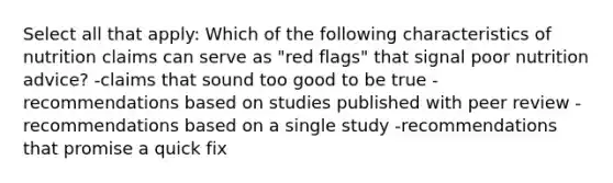 Select all that apply: Which of the following characteristics of nutrition claims can serve as "red flags" that signal poor nutrition advice? -claims that sound too good to be true -recommendations based on studies published with peer review -recommendations based on a single study -recommendations that promise a quick fix