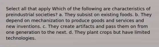 Select all that apply Which of the following are characteristics of preindustrial societies? a. They subsist on existing foods. b. They depend on mechanization to produce goods and services and new inventions. c. They create artifacts and pass them on from one generation to the next. d. They plant crops but have limited technologies.