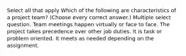 Select all that apply Which of the following are characteristics of a project team? (Choose every correct answer.) Multiple select question. Team meetings happen virtually or face to face. The project takes precedence over other job duties. It is task or problem oriented. It meets as needed depending on the assignment.