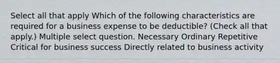 Select all that apply Which of the following characteristics are required for a business expense to be deductible? (Check all that apply.) Multiple select question. Necessary Ordinary Repetitive Critical for business success Directly related to business activity