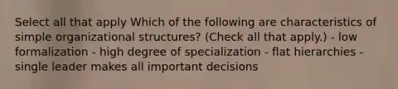 Select all that apply Which of the following are characteristics of simple organizational structures? (Check all that apply.) - low formalization - high degree of specialization - flat hierarchies - single leader makes all important decisions