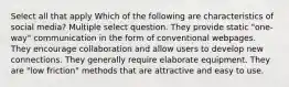 Select all that apply Which of the following are characteristics of social media? Multiple select question. They provide static "one-way" communication in the form of conventional webpages. They encourage collaboration and allow users to develop new connections. They generally require elaborate equipment. They are "low friction" methods that are attractive and easy to use.