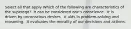 Select all that apply Which of the following are characteristics of the superego? .It can be considered one's conscience. .It is driven by unconscious desires. .It aids in problem-solving and reasoning. .It evaluates the morality of our decisions and actions.