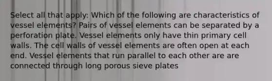 Select all that apply: Which of the following are characteristics of vessel elements? Pairs of vessel elements can be separated by a perforation plate. Vessel elements only have thin primary cell walls. The cell walls of vessel elements are often open at each end. Vessel elements that run parallel to each other are are connected through long porous sieve plates