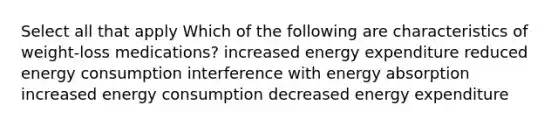 Select all that apply Which of the following are characteristics of weight-loss medications? increased energy expenditure reduced energy consumption interference with energy absorption increased energy consumption decreased energy expenditure