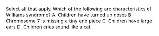 Select all that apply. Which of the following are characteristics of Williams syndrome? A. Children have turned up noses B. Chromosome 7 is missing a tiny end piece C. Children have large ears D. Children cries sound like a cat