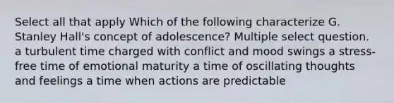 Select all that apply Which of the following characterize G. Stanley Hall's concept of adolescence? Multiple select question. a turbulent time charged with conflict and mood swings a stress-free time of emotional maturity a time of oscillating thoughts and feelings a time when actions are predictable